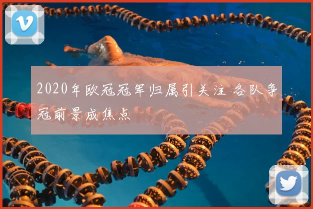 2020年欧冠冠军归属引关注 各队争冠前景成焦点