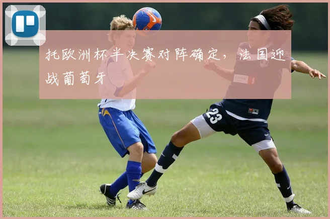 托欧洲杯半决赛对阵确定,法国迎战葡萄牙