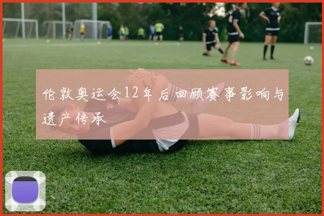 伦敦奥运会12年后回顾赛事影响与遗产传承
