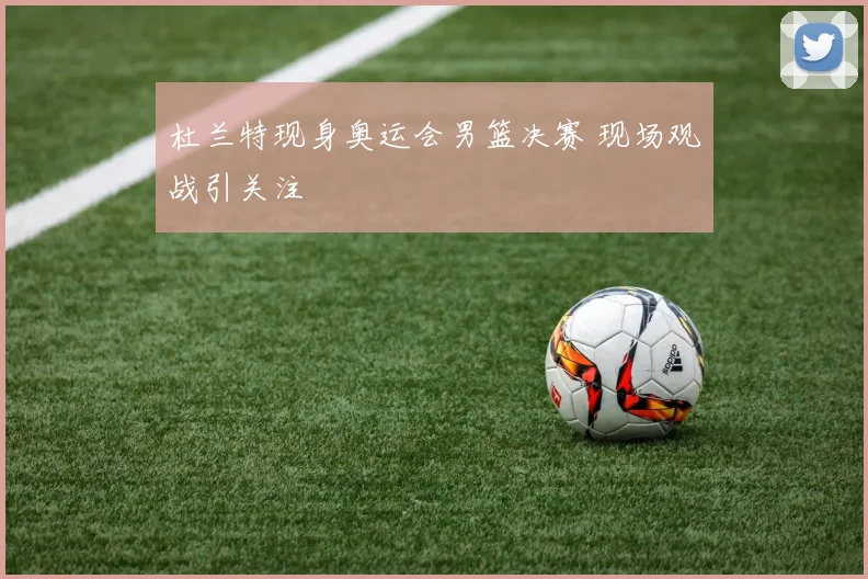 杜兰特现身奥运会男篮决赛 现场观战引关注