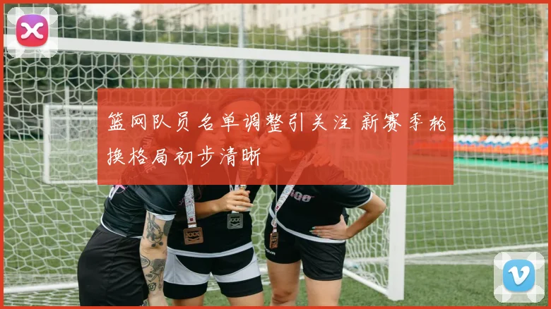 篮网队员名单调整引关注 新赛季轮换格局初步清晰