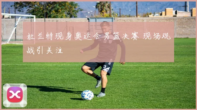 杜兰特现身奥运会男篮决赛 现场观战引关注