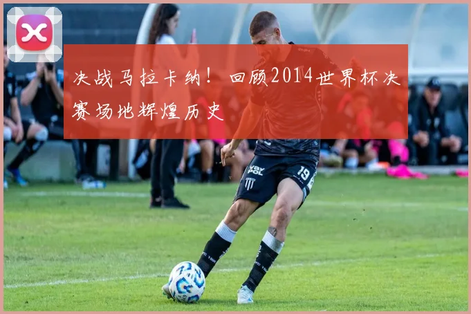 决战马拉卡纳!回顾2014世界杯决赛场地辉煌历史