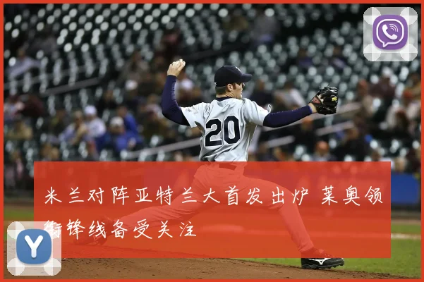 米兰对阵亚特兰大首发出炉 莱奥领衔锋线备受关注
