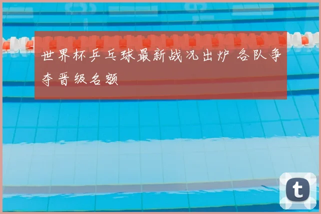 世界杯乒乓球最新战况出炉 各队争夺晋级名额