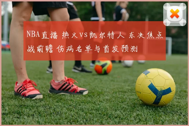NBA直播 热火vs凯尔特人 东决焦点战前瞻 伤病名单与首发预测