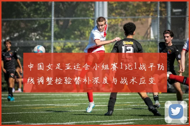 中国女足亚运会小组赛1比1战平防线调整检验替补深度与战术应变