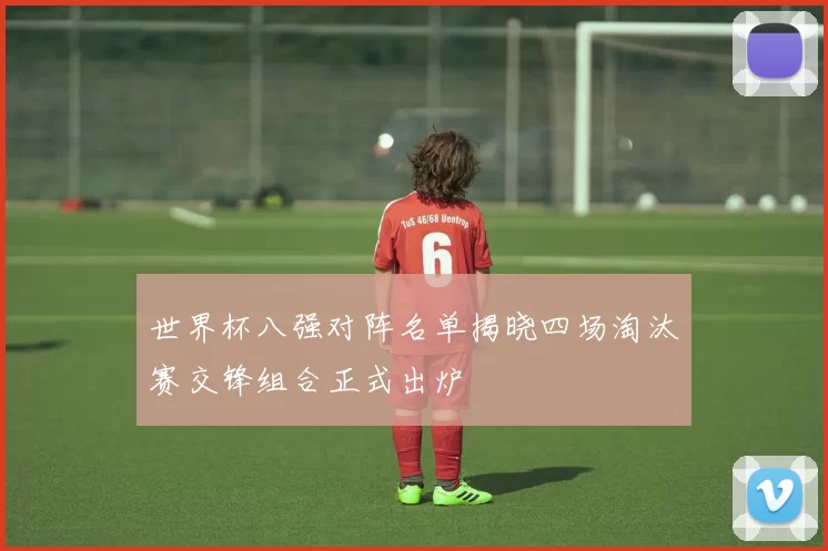 世界杯八强对阵名单揭晓四场淘汰赛交锋组合正式出炉