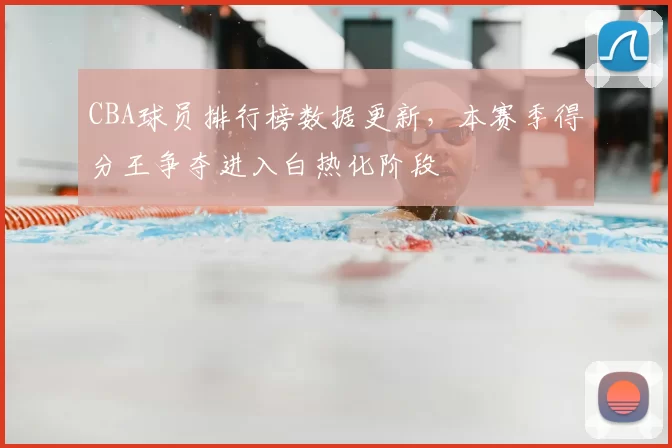 CBA球员排行榜数据更新，本赛季得分王争夺进入白热化阶段