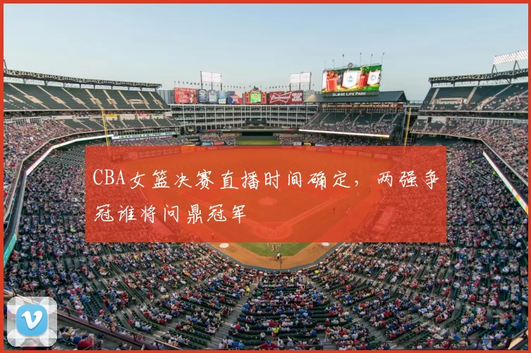 CBA女篮决赛直播时间确定，两强争冠谁将问鼎冠军