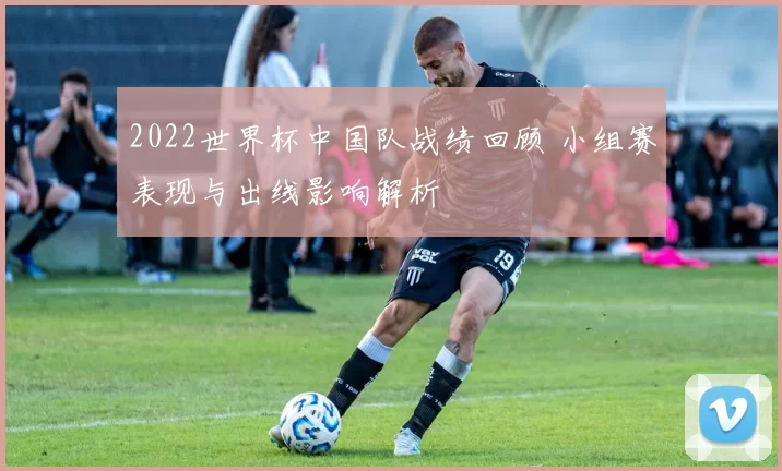 2022世界杯中国队战绩回顾 小组赛表现与出线影响解析