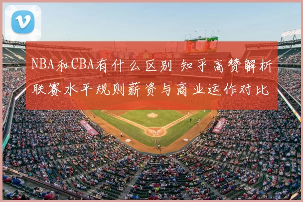 NBA和CBA有什么区别 知乎高赞解析联赛水平规则薪资与商业运作对比