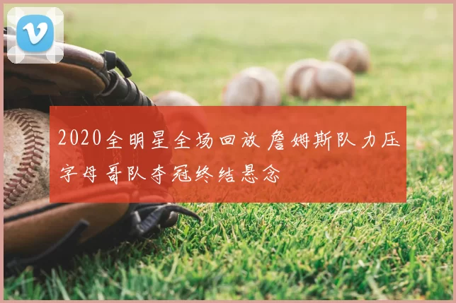 2020全明星全场回放 詹姆斯队力压字母哥队夺冠终结悬念