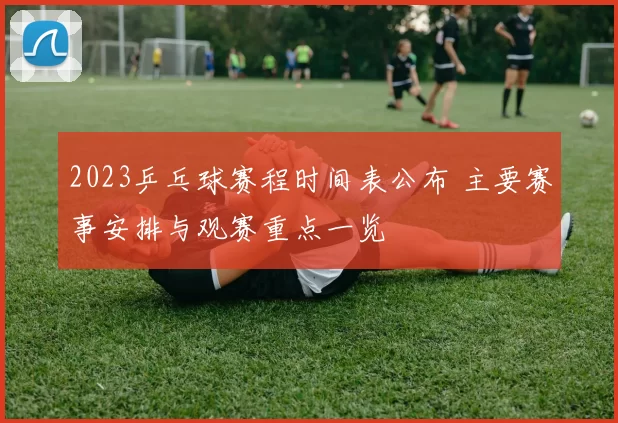 2023乒乓球赛程时间表公布 主要赛事安排与观赛重点一览