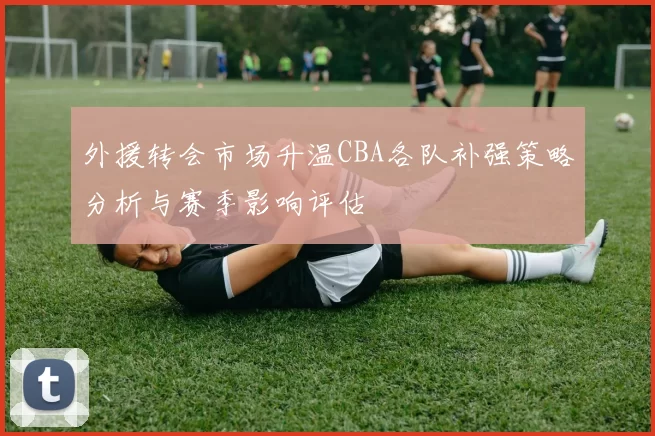 外援转会市场升温CBA各队补强策略分析与赛季影响评估