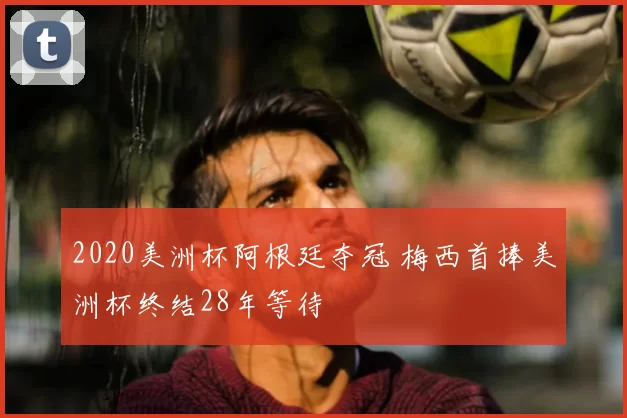 2020美洲杯阿根廷夺冠 梅西首捧美洲杯终结28年等待