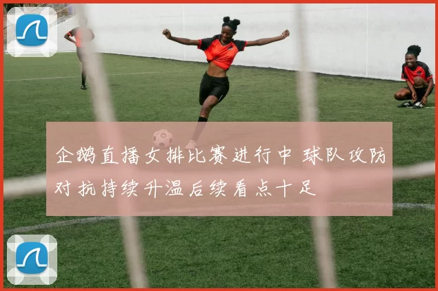企鹅直播女排比赛进行中 球队攻防对抗持续升温后续看点十足