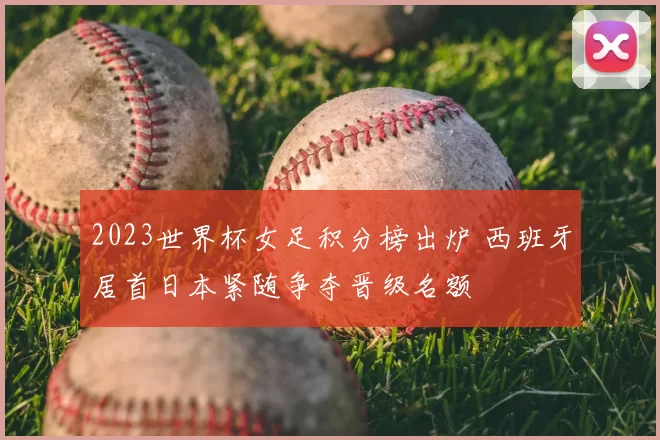 2023世界杯女足积分榜出炉 西班牙居首日本紧随争夺晋级名额