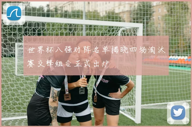 世界杯八强对阵名单揭晓四场淘汰赛交锋组合正式出炉