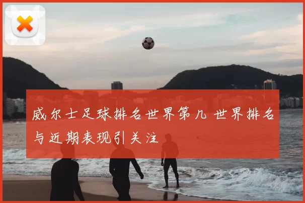 威尔士足球排名世界第几 世界排名与近期表现引关注
