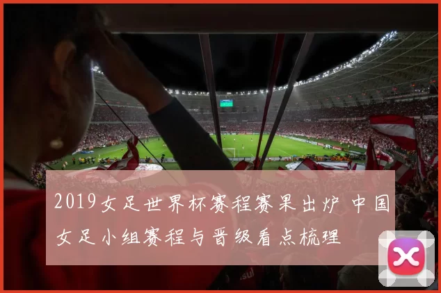 2019女足世界杯赛程赛果出炉 中国女足小组赛程与晋级看点梳理