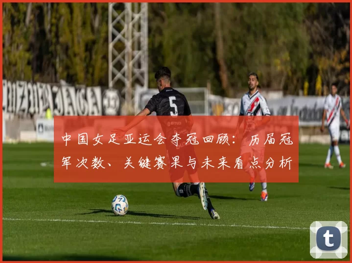 中国女足亚运会夺冠回顾：历届冠军次数、关键赛果与未来看点分析