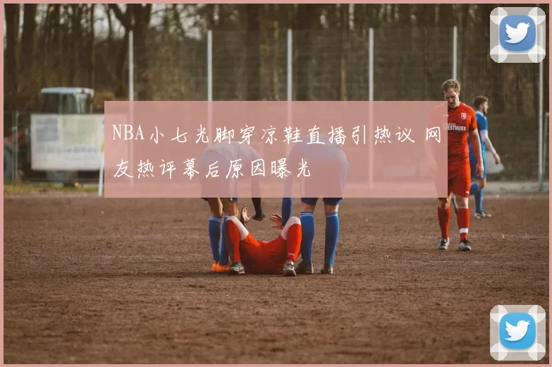 NBA小七光脚穿凉鞋直播引热议 网友热评幕后原因曝光