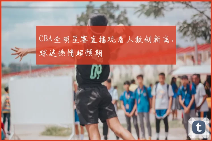 CBA全明星赛直播观看人数创新高，球迷热情超预期