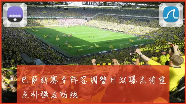 巴萨新赛季阵容调整计划曝光将重点补强后防线