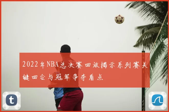 2022年NBA总决赛回放揭示系列赛关键回合与冠军争夺看点