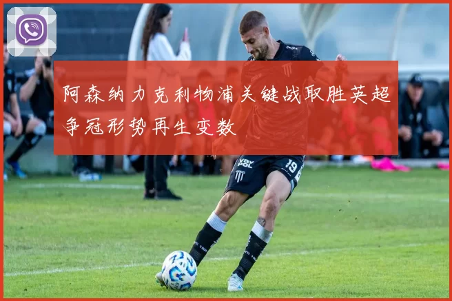 阿森纳力克利物浦关键战取胜英超争冠形势再生变数