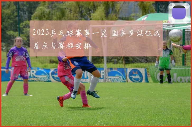 2023乒乓球赛事一览 国乒多站征战看点与赛程安排