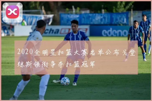 2020全明星扣篮大赛名单公布戈登琼斯领衔争夺扣篮冠军