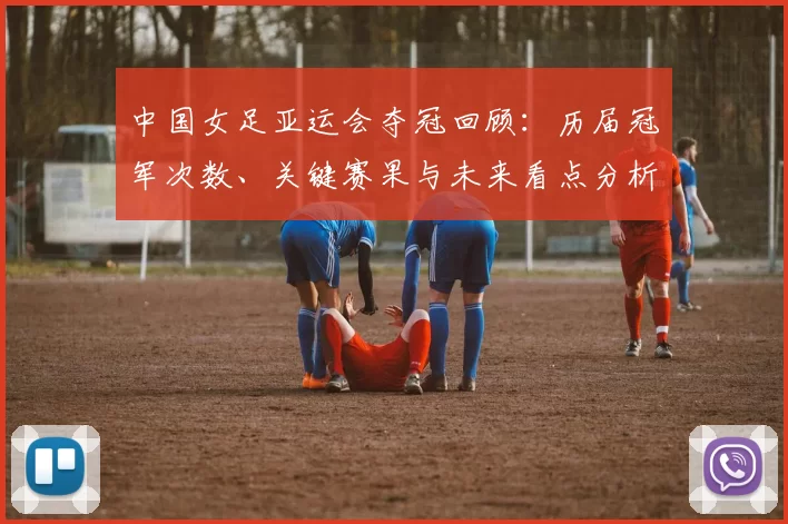 中国女足亚运会夺冠回顾：历届冠军次数、关键赛果与未来看点分析