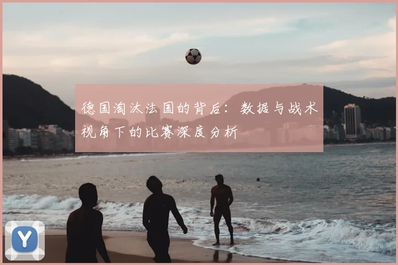 德国淘汰法国的背后:数据与战术视角下的比赛深度分析