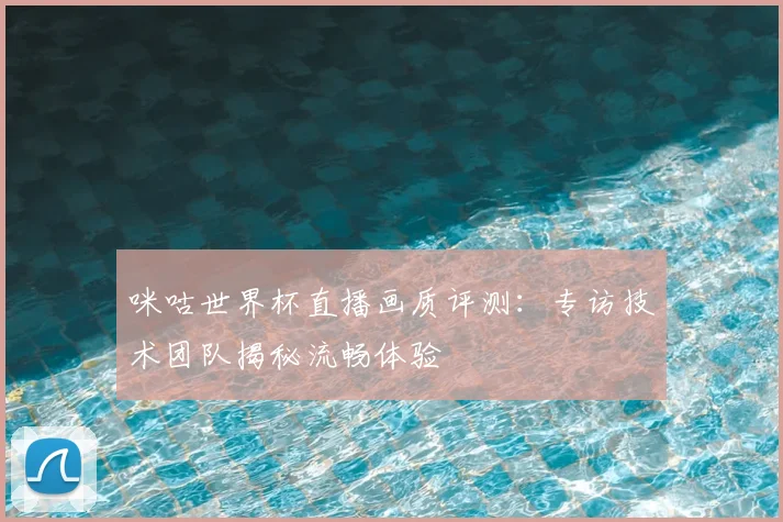 咪咕世界杯直播画质评测:专访技术团队揭秘流畅体验