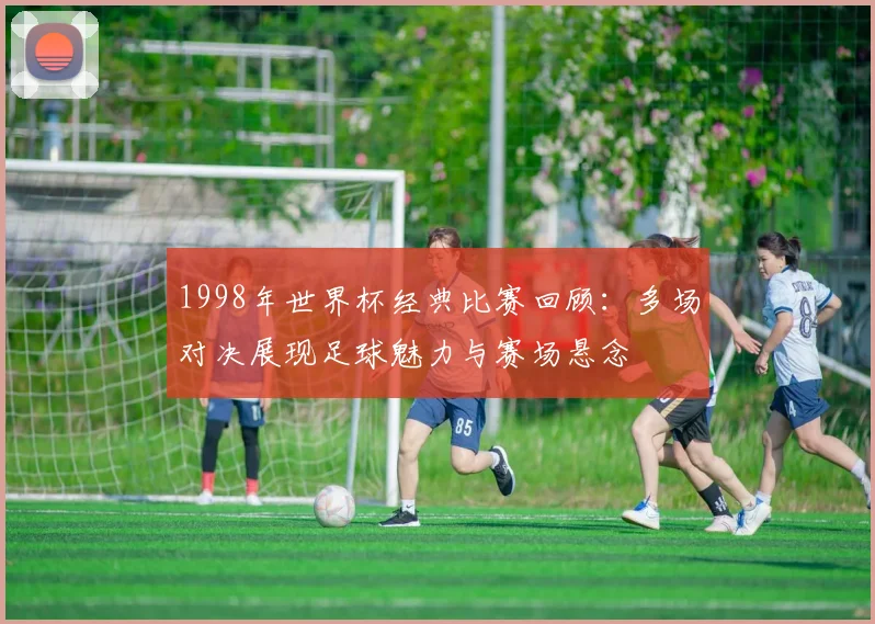 1998年世界杯经典比赛回顾:多场对决展现足球魅力与赛场悬念
