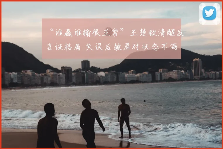 “谁赢谁输很正常”王楚钦清醒发言证格局 失误后皱眉对状态不满