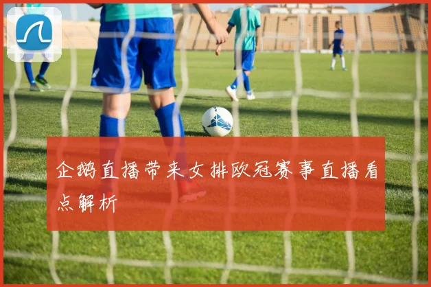 企鹅直播带来女排欧冠赛事直播看点解析