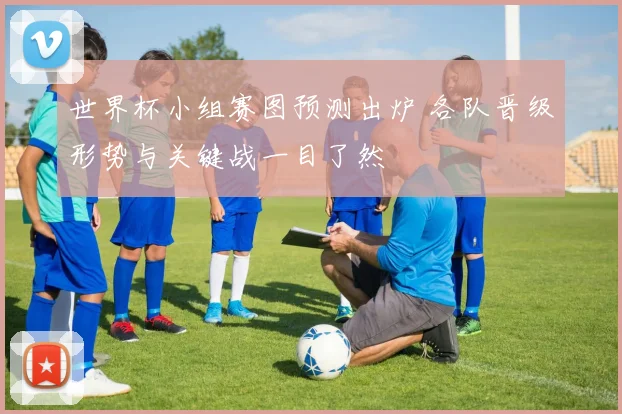 世界杯小组赛图预测出炉 各队晋级形势与关键战一目了然