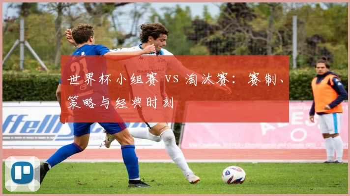 世界杯小组赛 vs 淘汰赛：赛制、策略与经典时刻