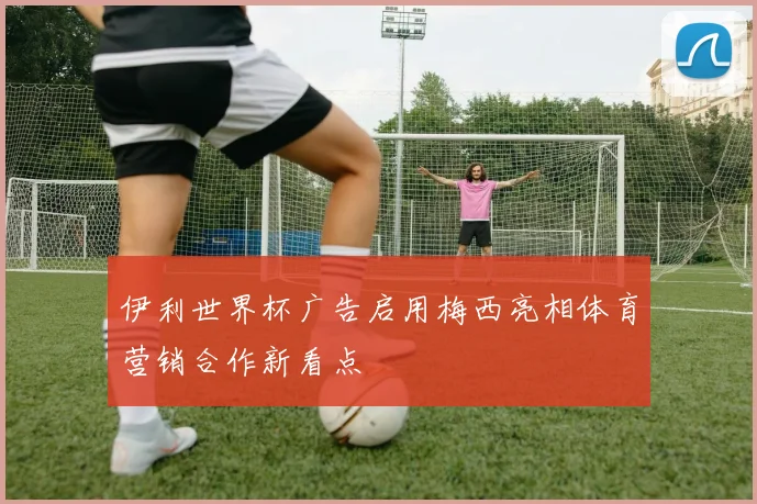 伊利世界杯广告启用梅西亮相体育营销合作新看点