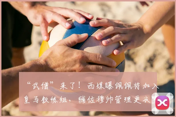 “武僧”来了!西媒曝佩佩将加入皇马教练组,辅佐穆帅管理更衣室_20260611091355