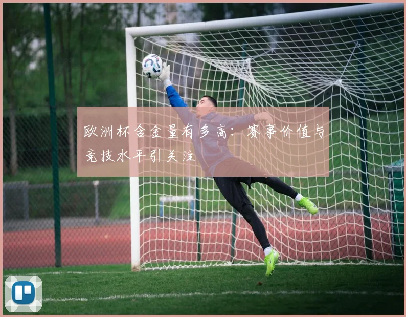 欧洲杯含金量有多高:赛事价值与竞技水平引关注