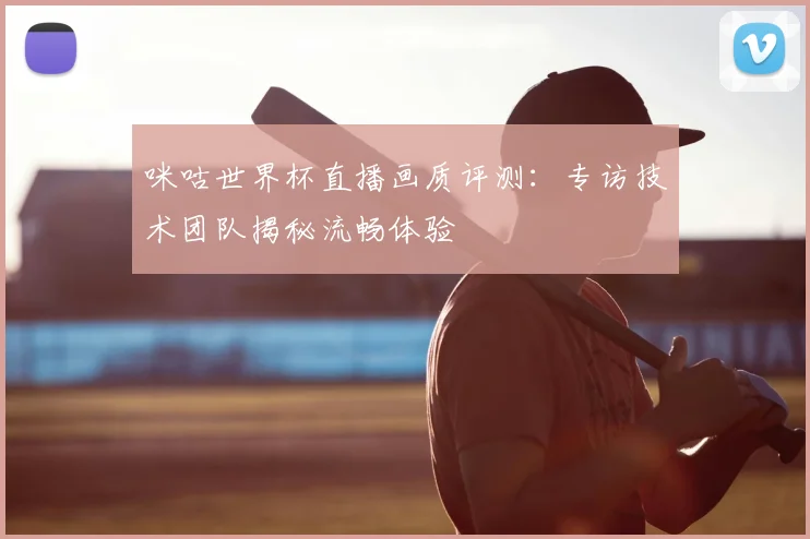 咪咕世界杯直播画质评测:专访技术团队揭秘流畅体验