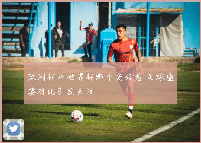 欧洲杯和世界杯哪个更好看 足球盛宴对比引发关注