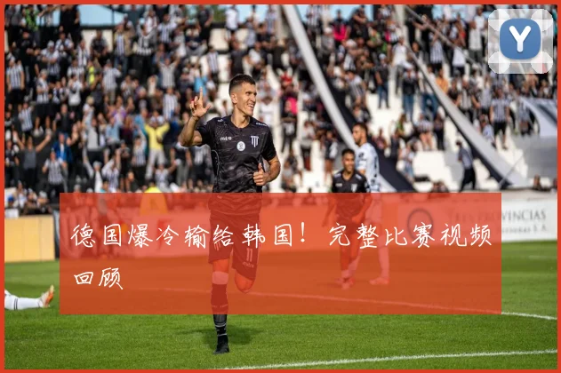 德国爆冷输给韩国！完整比赛视频回顾
