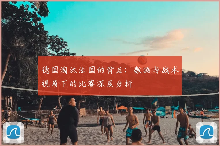 德国淘汰法国的背后:数据与战术视角下的比赛深度分析