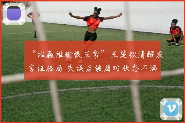 “谁赢谁输很正常”王楚钦清醒发言证格局 失误后皱眉对状态不满